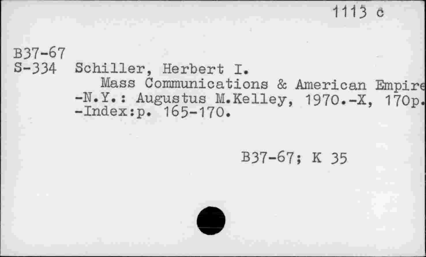 ﻿1113 ö
B37-67
S-334 Schiller, Herbert I.
Mass Communications & American Empire -N.Y.: Augustus M.Kelley, 1970.-X, 170p. -Index:p. 165-170.
B37-67; К 35